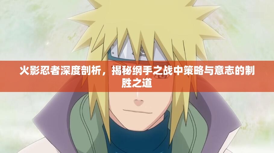 火影忍者深度剖析，揭秘纲手之战中策略与意志的制胜之道