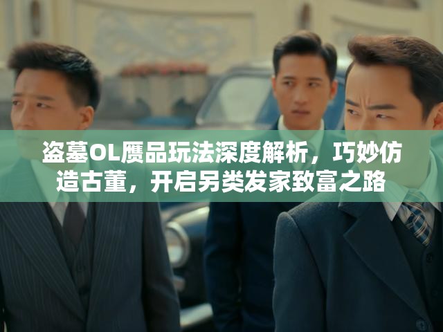 盗墓OL赝品玩法深度解析，巧妙仿造古董，开启另类发家致富之路