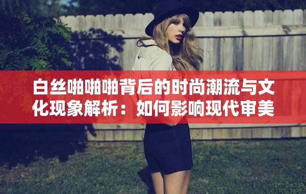 白丝啪啪啪背后的时尚潮流与文化现象解析：如何影响现代审美与穿搭风格？