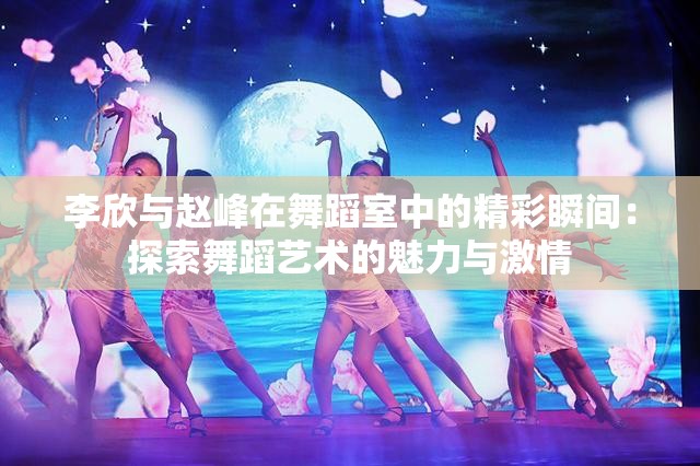 李欣与赵峰在舞蹈室中的精彩瞬间：探索舞蹈艺术的魅力与激情