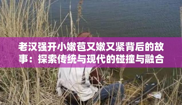 老汉强开小嫩苞又嫩又紧背后的故事：探索传统与现代的碰撞与融合