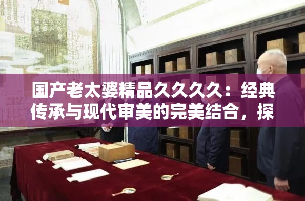 国产老太婆精品久久久久：经典传承与现代审美的完美结合，探寻文化魅力与艺术价值