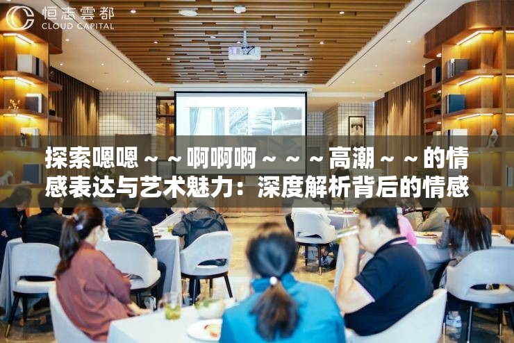 探索嗯嗯～～啊啊啊～～～高潮～～的情感表达与艺术魅力：深度解析背后的情感与艺术价值