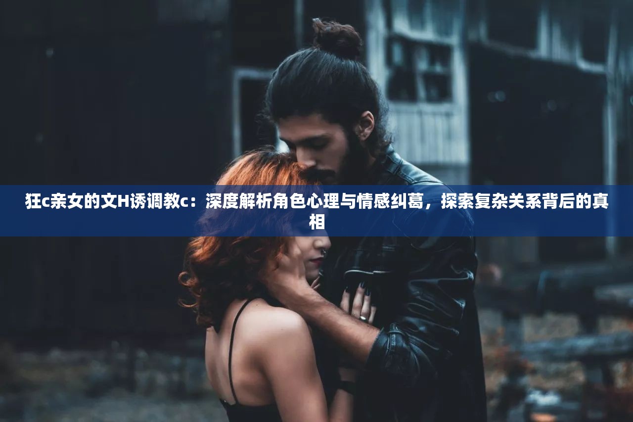 狂c亲女的文H诱调教c：深度解析角色心理与情感纠葛，探索复杂关系背后的真相