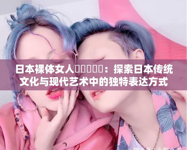 日本裸体女人乄乄乄乄乄：探索日本传统文化与现代艺术中的独特表达方式