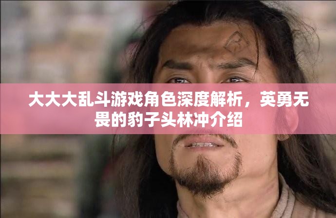 大大大乱斗游戏角色深度解析，英勇无畏的豹子头林冲介绍