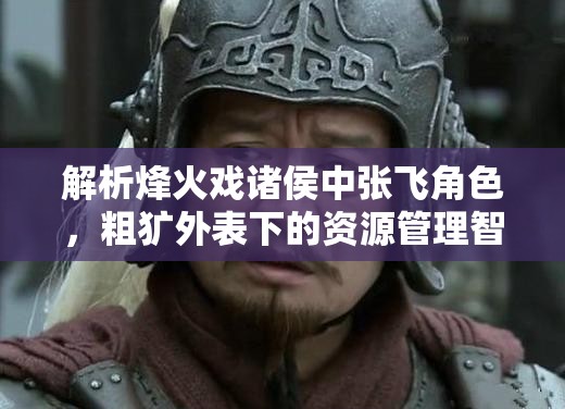解析烽火戏诸侯中张飞角色，粗犷外表下的资源管理智慧与重要性
