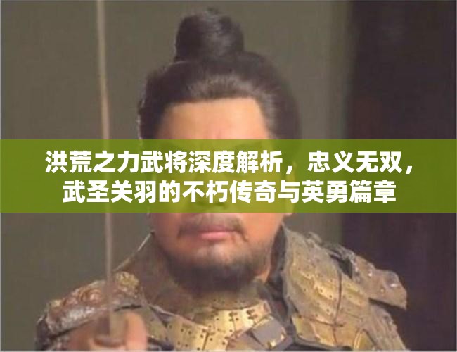 洪荒之力武将深度解析，忠义无双，武圣关羽的不朽传奇与英勇篇章