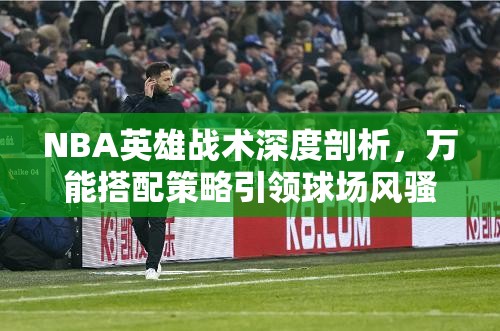 NBA英雄战术深度剖析，万能搭配策略引领球场风骚大盘点