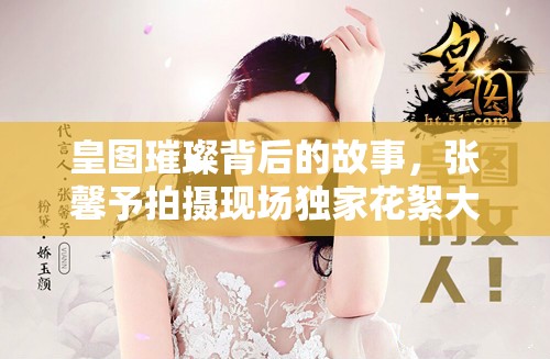 皇图璀璨背后的故事，张馨予拍摄现场独家花絮大揭秘