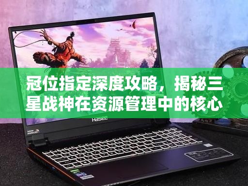 冠位指定深度攻略，揭秘三星战神在资源管理中的核心价值与高效运用策略