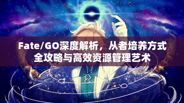 Fate/GO深度解析，从者培养方式全攻略与高效资源管理艺术