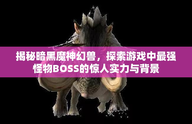 揭秘暗黑魔神幻兽，探索游戏中最强怪物BOSS的惊人实力与背景