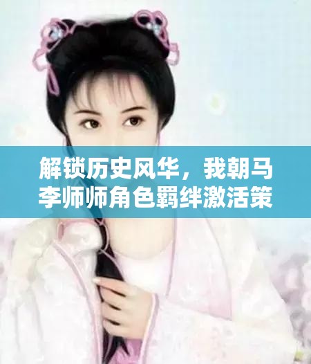 解锁历史风华，我朝马李师师角色羁绊激活策略与全攻略指南