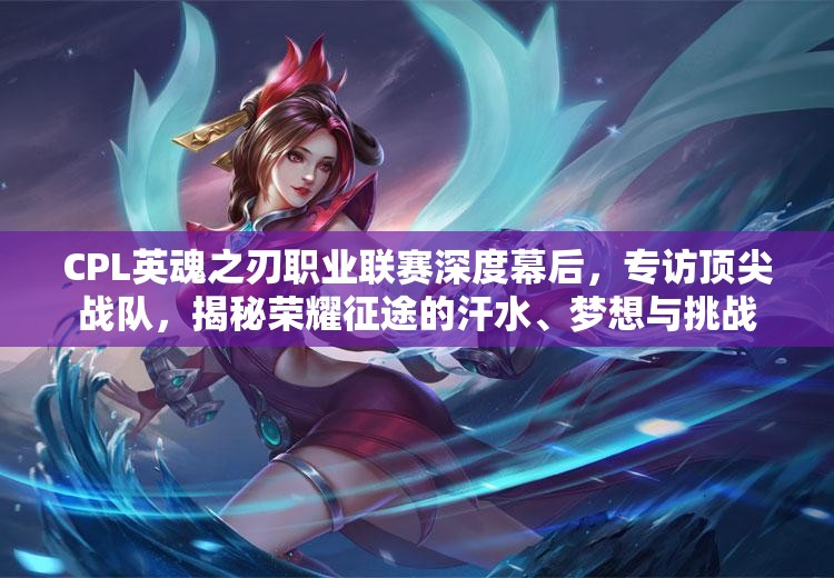 CPL英魂之刃职业联赛深度幕后，专访顶尖战队，揭秘荣耀征途的汗水、梦想与挑战