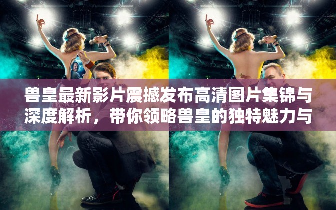 兽皇最新影片震撼发布高清图片集锦与深度解析，带你领略兽皇的独特魅力与精彩瞬间