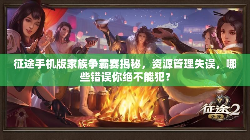 征途手机版家族争霸赛揭秘，资源管理失误，哪些错误你绝不能犯？