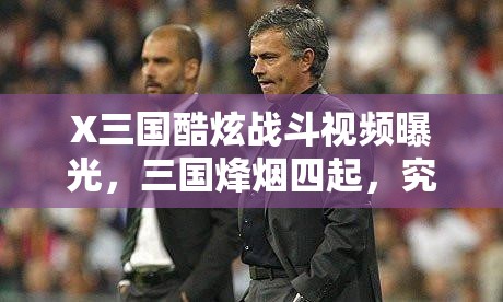 X三国酷炫战斗视频曝光，三国烽烟四起，究竟谁将主宰沉浮全攻略？