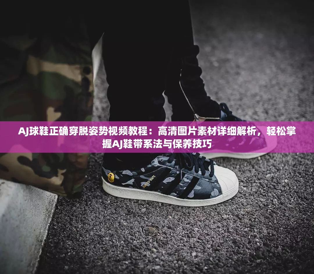 AJ球鞋正确穿脱姿势视频教程：高清图片素材详细解析，轻松掌握AJ鞋带系法与保养技巧