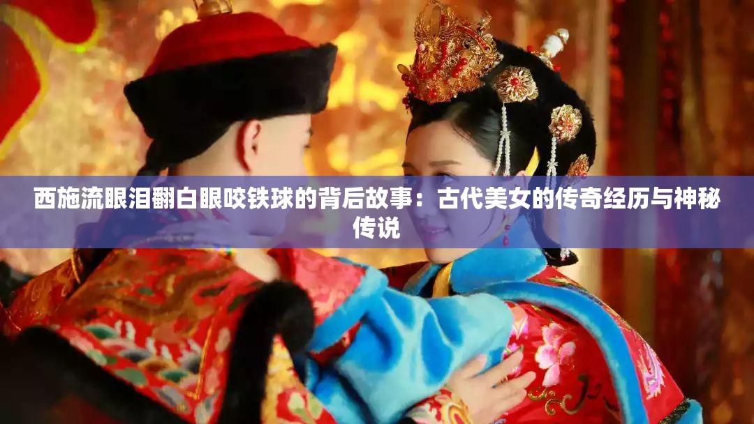 西施流眼泪翻白眼咬铁球的背后故事：古代美女的传奇经历与神秘传说