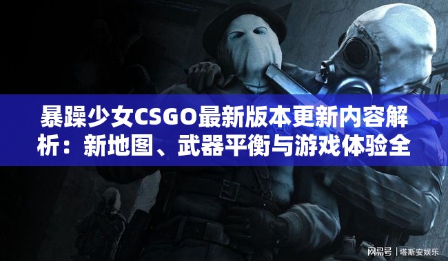 暴躁少女CSGO最新版本更新内容解析：新地图、武器平衡与游戏体验全面升级