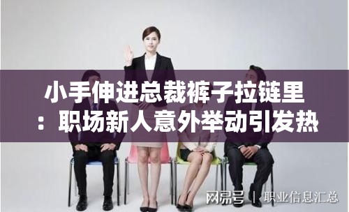 小手伸进总裁裤子拉链里：职场新人意外举动引发热议，背后真相令人深思