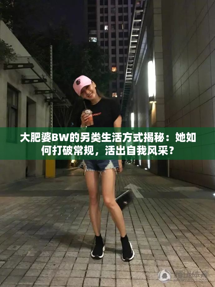 大肥婆BW的另类生活方式揭秘：她如何打破常规，活出自我风采？