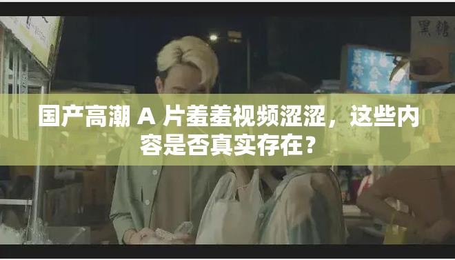 国产高潮 A 片羞羞视频涩涩，这些内容是否真实存在？