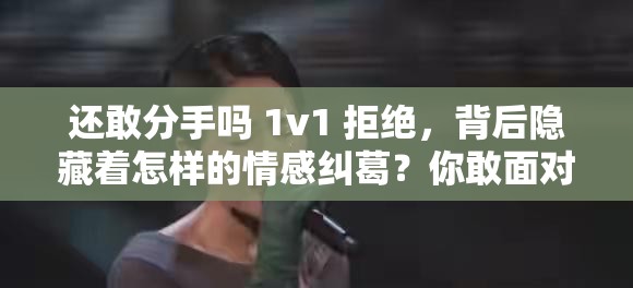 还敢分手吗 1v1 拒绝，背后隐藏着怎样的情感纠葛？你敢面对吗？还敢分手吗 1v1 拒绝，为何让人如此纠结？究竟有着怎样的秘密？还敢分手吗 1v1 拒绝，到底是怎样的特殊情况？你能猜到结局吗？