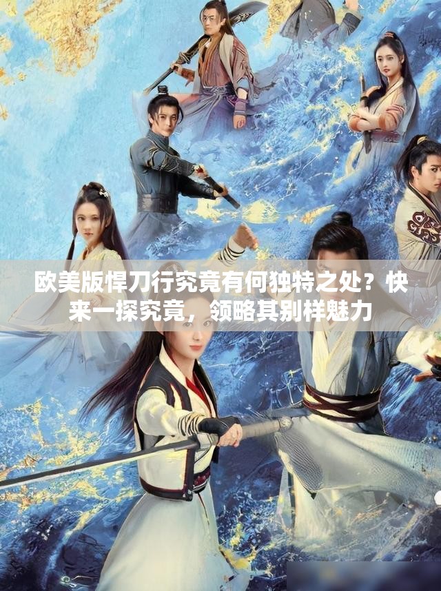 欧美版悍刀行究竟有何独特之处？快来一探究竟，领略其别样魅力