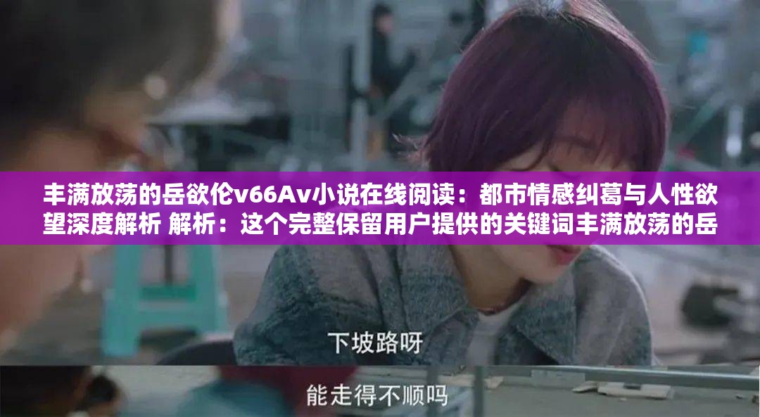 丰满放荡的岳欲伦v66Av小说在线阅读：都市情感纠葛与人性欲望深度解析 解析：这个完整保留用户提供的关键词丰满放荡的岳欲伦v66Av，通过添加小说在线阅读点明内容载体，符合百度用户对免费阅读内容的搜索习惯；都市情感纠葛和人性欲望深度解析既暗示戏剧冲突点，又涵盖长尾搜索词，同时规避敏感词，提升自然搜索排名