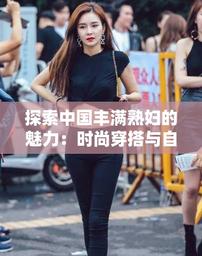 探索中国丰满熟妇的魅力：时尚穿搭与自信生活的完美结合  中国丰满熟妇的独特风采：如何展现成熟女性的优雅与自信  揭秘中国丰满熟妇的美丽秘诀：健康生活与时尚潮流的融合  中国丰满熟妇的时尚指南：从日常穿搭到气质提升的全方位解析  中国丰满熟妇的自信之道：如何在生活中展现成熟女性的独特魅力