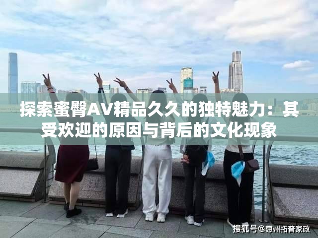 探索蜜臀AV精品久久的独特魅力：其受欢迎的原因与背后的文化现象