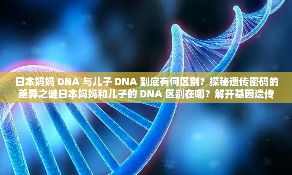 日本妈妈 DNA 与儿子 DNA 到底有何区别？探秘遗传密码的差异之谜日本妈妈和儿子的 DNA 区别在哪？解开基因遗传的神秘面纱想知道日本妈妈 DNA 和儿子 DNA 的区别吗？快来一探究竟日本妈妈的 DNA 与儿子的 DNA 存在怎样的差异？答案等你揭晓