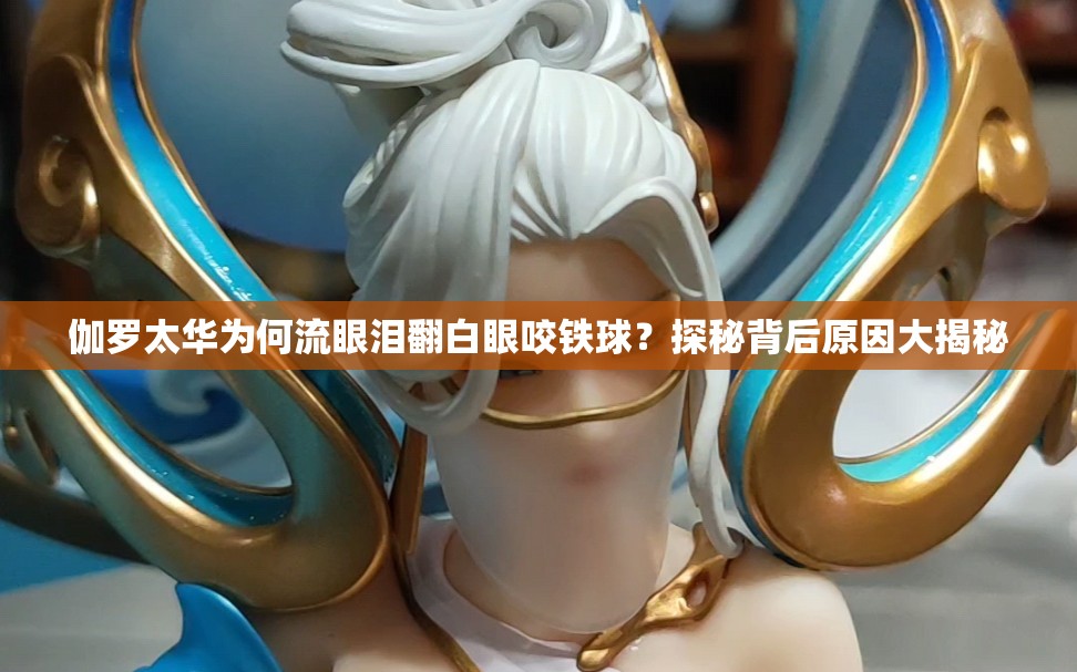 伽罗太华为何流眼泪翻白眼咬铁球？探秘背后原因大揭秘