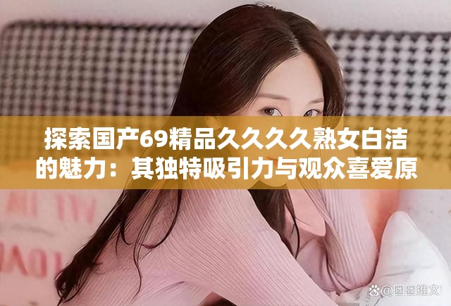 探索国产69精品久久久久熟女白洁的魅力：其独特吸引力与观众喜爱原因