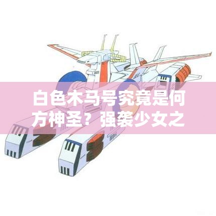 白色木马号究竟是何方神圣？强袭少女之母舰演变史揭秘