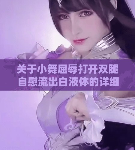 关于小舞屈辱打开双腿自慰流出白液体的详细解析与情感探讨