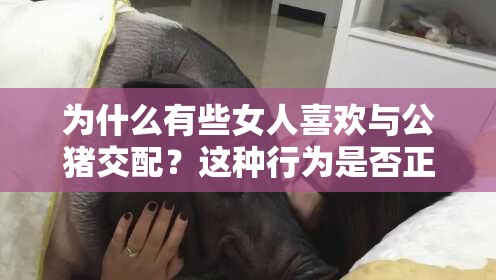 为什么有些女人喜欢与公猪交配？这种行为是否正常？对身体有何影响？