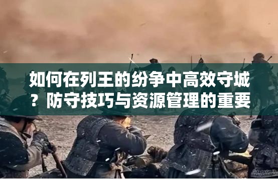 如何在列王的纷争中高效守城？防守技巧与资源管理的重要性揭秘
