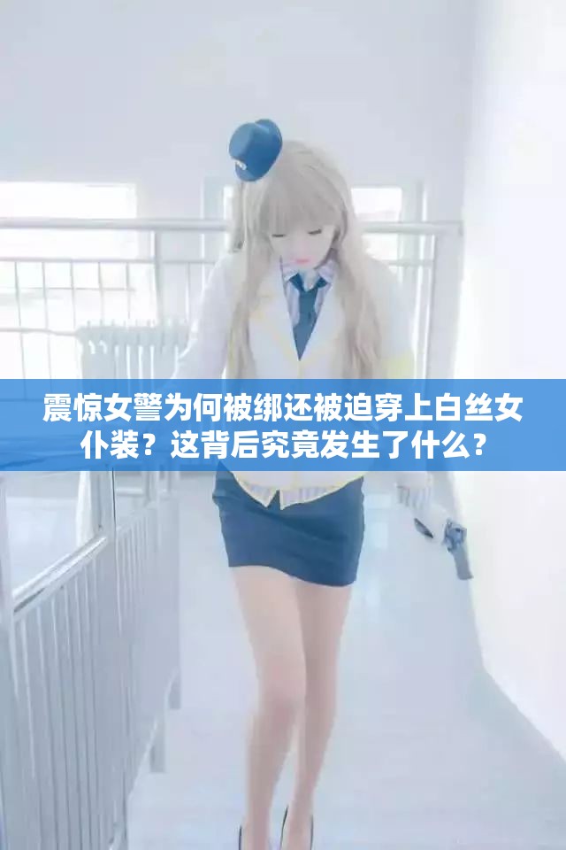 震惊女警为何被绑还被迫穿上白丝女仆装？这背后究竟发生了什么？