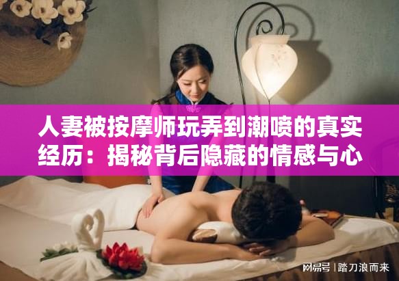 人妻被按摩师玩弄到潮喷的真实经历：揭秘背后隐藏的情感与心理变化