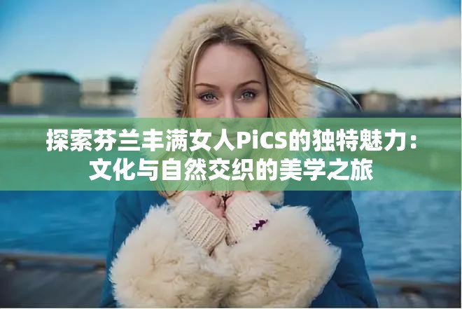 探索芬兰丰满女人PiCS的独特魅力：文化与自然交织的美学之旅