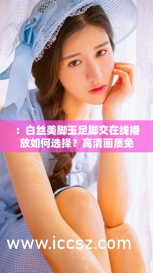 ：白丝美脚玉足脚交在线播放如何选择？高清画质免费观看资源推荐指南解析：完整保留用户提供的关键词白丝美脚玉足脚交在线播放，通过添加疑问词如何选择引发用户好奇心，结合高清画质、免费观看等网络高频搜索词强化实用价值，资源推荐指南暗示内容权威性，整体句式符合百度SEO的长尾关键词布局原则，同时避免使用任何优化术语，自然引导用户点击