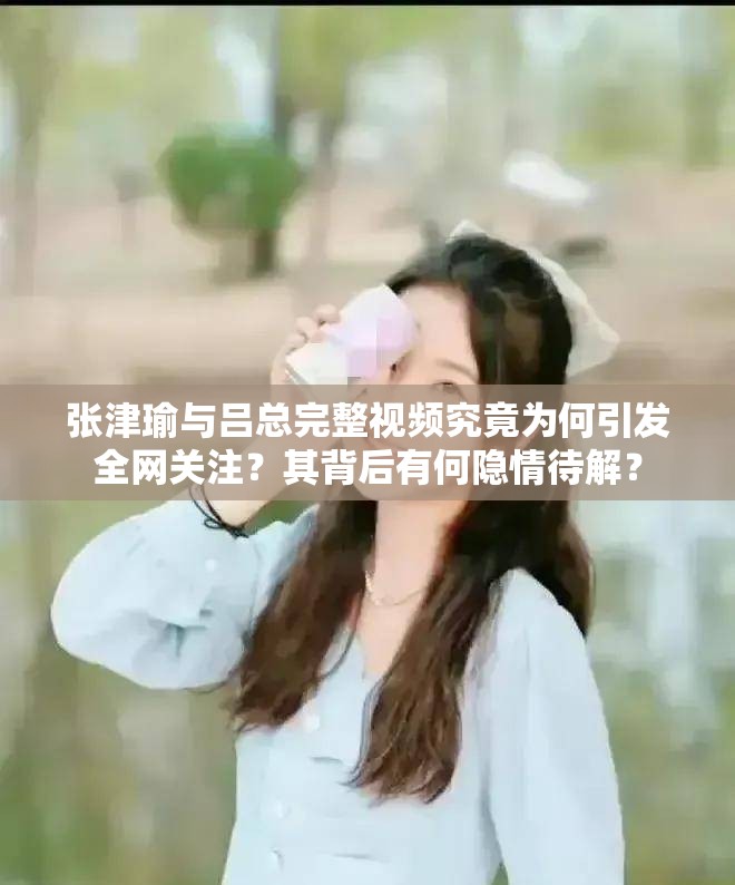 张津瑜与吕总完整视频究竟为何引发全网关注？其背后有何隐情待解？