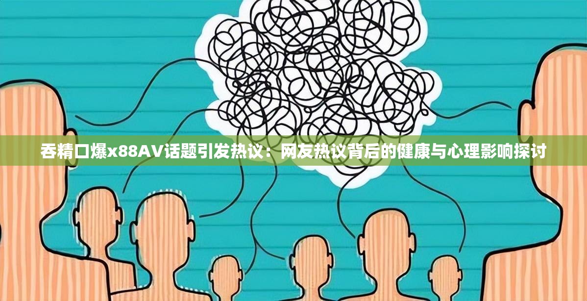 吞精口爆x88AV话题引发热议：网友热议背后的健康与心理影响探讨