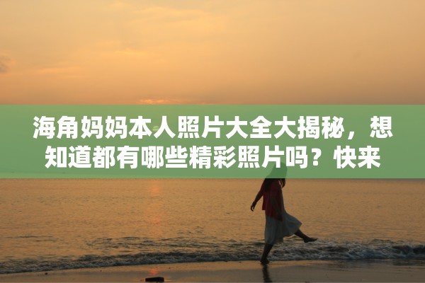 海角妈妈本人照片大全大揭秘，想知道都有哪些精彩照片吗？快来一探究竟