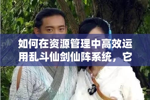 如何在资源管理中高效运用乱斗仙剑仙阵系统，它究竟有多重要？