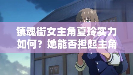 镇魂街女主角夏玲实力如何？她能否担起主角重任？