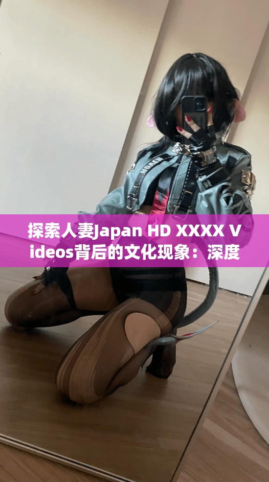 探索人妻Japan HD XXXX Videos背后的文化现象：深度解析日本影视产业的独特魅力与全球影响力